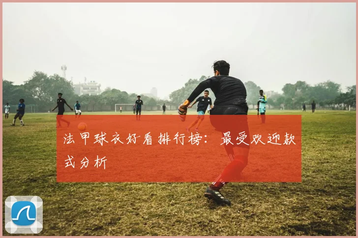 法甲球衣好看排行榜：最受欢迎款式分析