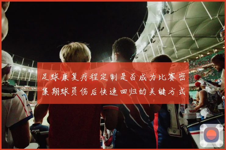 足球康复疗程定制是否成为比赛密集期球员伤后快速回归的关键方式