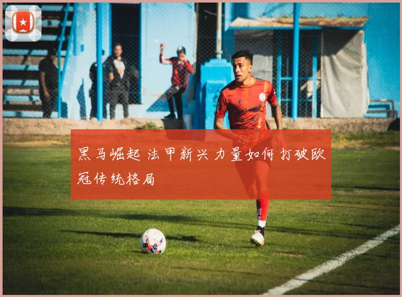 黑马崛起 法甲新兴力量如何打破欧冠传统格局