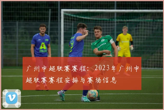 广州中超联赛赛程:2023年广州中超联赛赛程安排与赛场信息