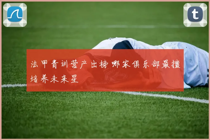 法甲青训营产出榜 哪家俱乐部最擅培养未来星